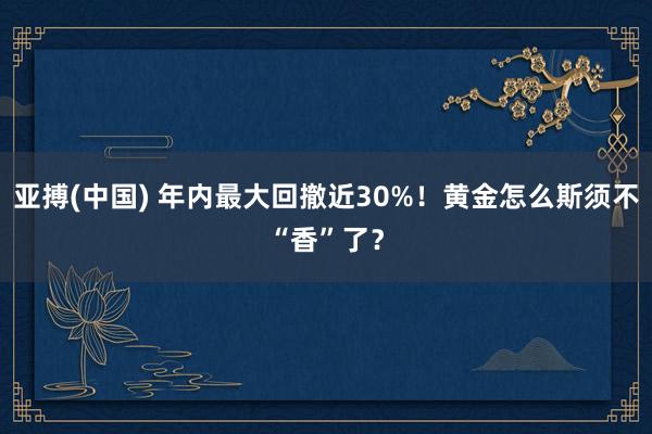 亚搏(中国) 年内最大回撤近30%！黄金怎么斯须不“香”了？