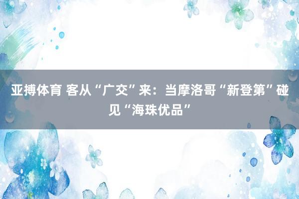 亚搏体育 客从“广交”来：当摩洛哥“新登第”碰见“海珠优品”
