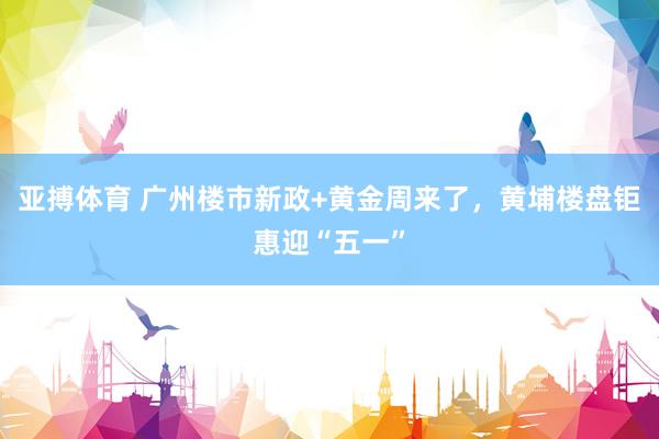 亚搏体育 广州楼市新政+黄金周来了,黄埔楼盘钜惠迎“五一”