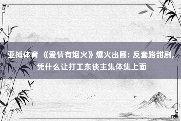 亚搏体育 《爱情有烟火》爆火出圈: 反套路甜剧， 凭什么让打工东谈主集体集上面