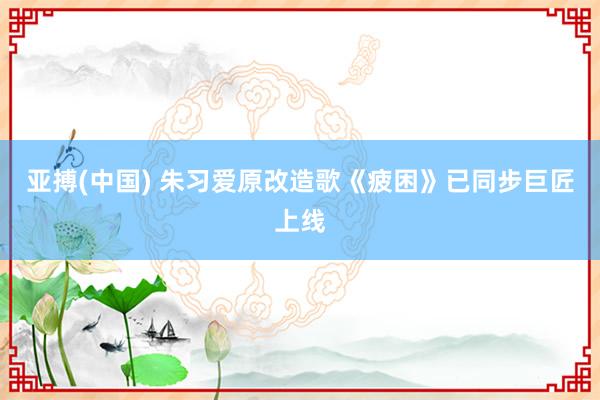 亚搏(中国) 朱习爱原改造歌《疲困》已同步巨匠上线