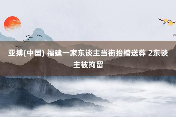 亚搏(中国) 福建一家东谈主当街抬棺送葬 2东谈主被拘留