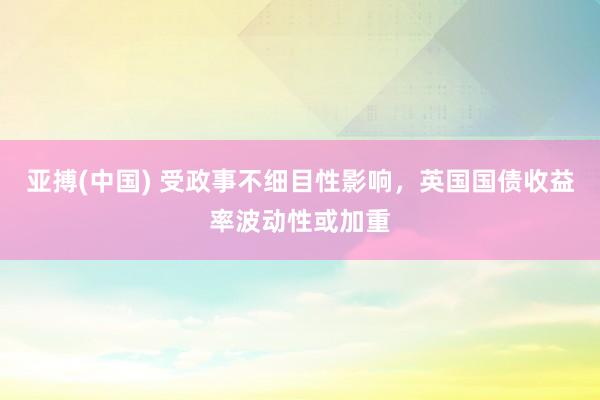 亚搏(中国) 受政事不细目性影响，英国国债收益率波动性或加重