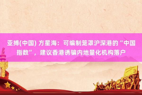 亚搏(中国) 方星海：可编制笼罩沪深港的“中国指数”，建议香港诱骗内地量化机构落户