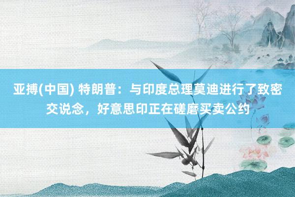 亚搏(中国) 特朗普：与印度总理莫迪进行了致密交说念，好意思印正在磋磨买卖公约