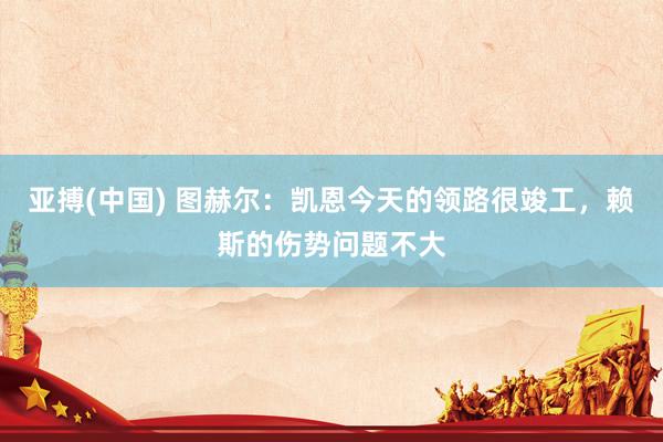 亚搏(中国) 图赫尔:凯恩今天的领路很竣工,赖斯的伤势问题不大