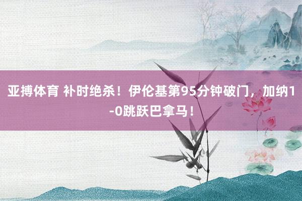 亚搏体育 补时绝杀！伊伦基第95分钟破门，加纳1-0跳跃巴拿马！