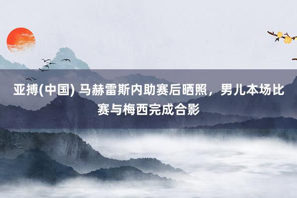 亚搏(中国) 马赫雷斯内助赛后晒照,男儿本场比赛与梅西完成合影