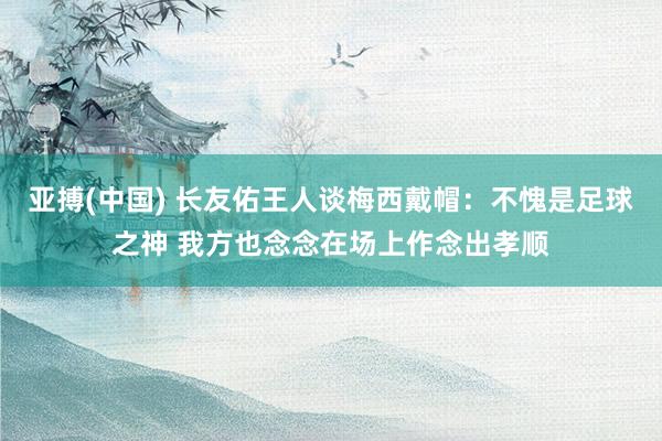 亚搏(中国) 长友佑王人谈梅西戴帽：不愧是足球之神 我方也念念在场上作念出孝顺
