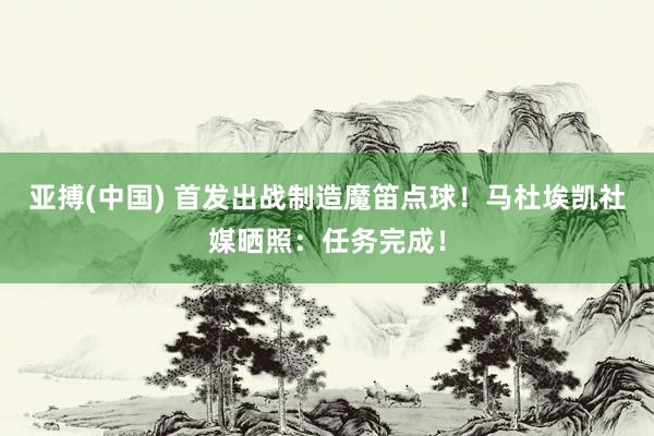 亚搏(中国) 首发出战制造魔笛点球！马杜埃凯社媒晒照：任务完成！