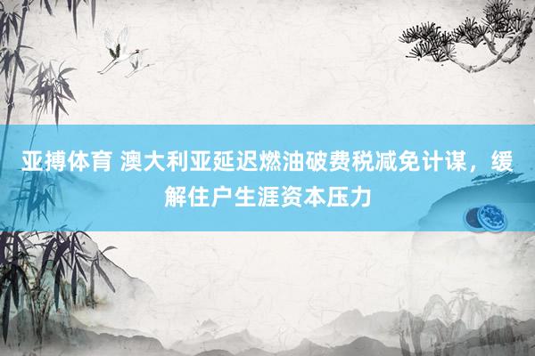 亚搏体育 澳大利亚延迟燃油破费税减免计谋，缓解住户生涯资本压力