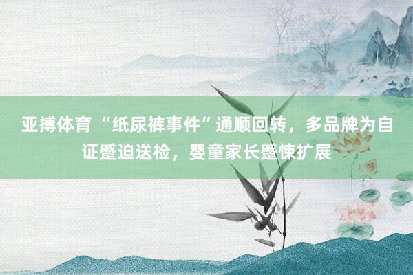 亚搏体育 “纸尿裤事件”通顺回转,多品牌为自证蹙迫送检,婴童家长蹙悚扩展