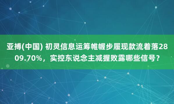 亚搏(中国) 初灵信息运筹帷幄步履现款流着落2809.70%,实控东说念主减握败露哪些信号?